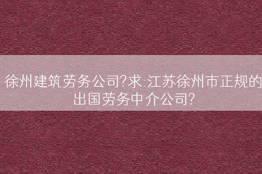 徐州建筑劳务公司?求:江苏徐州市正规的出国劳务中介公司?