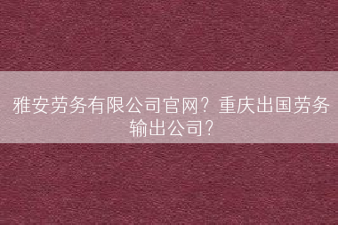 雅安劳务有限公司官网？重庆出国劳务输出公司？