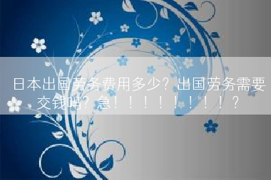 日本出国劳务费用多少？出国劳务需要交钱吗？急！！！！！！！！？