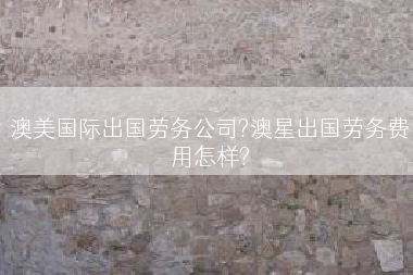 澳美国际出国劳务公司?澳星出国劳务费用怎样?