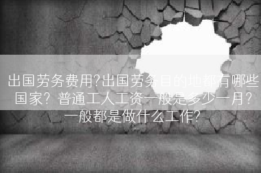 出国劳务费用?出国劳务目的地都有哪些国家？普通工人工资一般是多少一月？一般都是做什么工作?