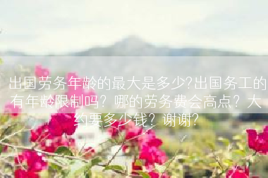 出国劳务年龄的最大是多少?出国务工的有年龄限制吗？哪的劳务费会高点？大约要多少钱？谢谢?