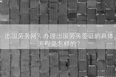 出国劳务网？办理出国劳务签证的具体流程是怎样的？