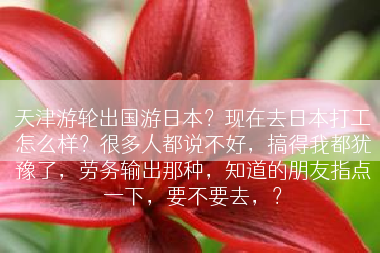 天津游轮出国游日本？现在去日本打工怎么样？很多人都说不好，搞得我都犹豫了，劳务输出那种，知道的朋友指点一下，要不要去，？