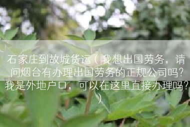 石家庄到故城货运（我想出国劳务，请问烟台有办理出国劳务的正规公司吗？我是外地户口，可以在这里直接办理吗？）