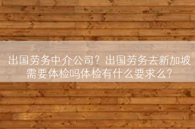 出国劳务中介公司？出国劳务去新加坡需要体检吗体检有什么要求么？