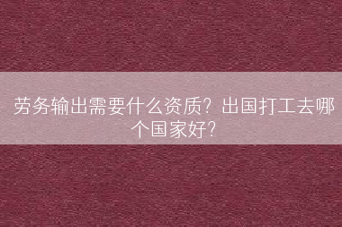 劳务输出需要什么资质？出国打工去哪个国家好？