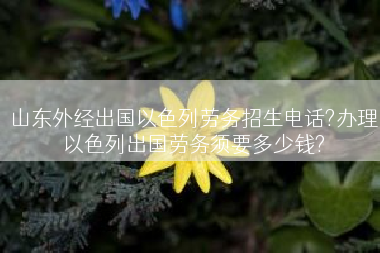 山东外经出国以色列劳务招生电话?办理以色列出国劳务须要多少钱?