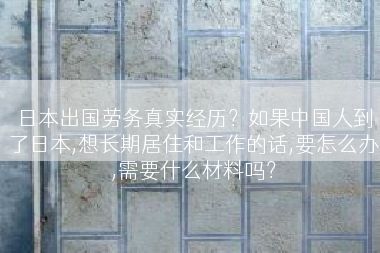 日本出国劳务真实经历？如果中国人到了日本,想长期居住和工作的话,要怎么办,需要什么材料吗？