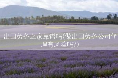 出国劳务之家靠谱吗(做出国劳务公司代理有风险吗?)