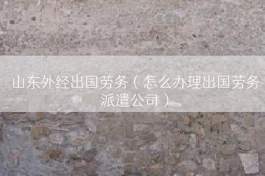 山东外经出国劳务（怎么办理出国劳务派遣公司）