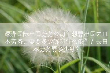 瀛洲国际出国劳务公司？想要出国去日本劳务，需要多少钱和什么条件？去日本劳务要多少钱？