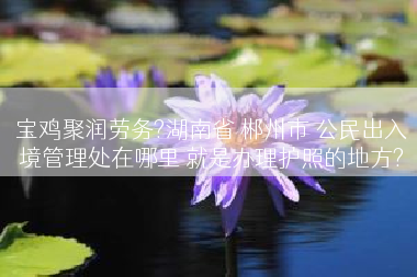 宝鸡聚润劳务?湖南省 郴州市 公民出入境管理处在哪里 就是办理护照的地方?