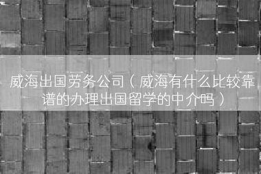 威海出国劳务公司（威海有什么比较靠谱的办理出国留学的中介吗）