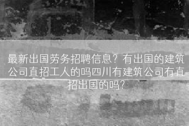 最新出国劳务招聘信息？有出国的建筑公司直招工人的吗四川有建筑公司有直招出国的吗？