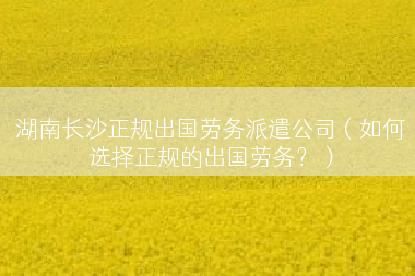 湖南长沙正规出国劳务派遣公司（如何选择正规的出国劳务？）