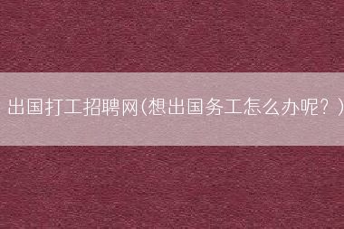 出国打工招聘网(想出国务工怎么办呢？)