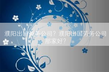 濮阳出国劳务公司？濮阳出国劳务公司那家好？
