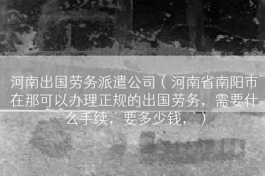 河南出国劳务派遣公司（河南省南阳市在那可以办理正规的出国劳务，需要什么手续，要多少钱，）
