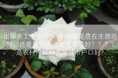 出国务工中介?户口和档案是放在生源地好，还是放在人才交流市场好？？？？是农村户口好还是城市户口好?