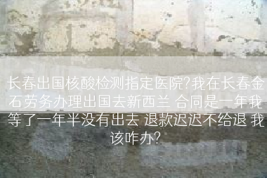 长春出国核酸检测指定医院?我在长春金石劳务办理出国去新西兰 合同是一年我等了一年半没有出去 退款迟迟不给退 我该咋办?