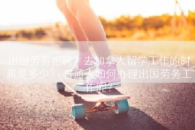 出国劳务招聘？去加拿大留学工作的时薪是多少？ 普通人如何办理出国劳务工作呢？