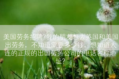 美国劳务招聘?我的朋友想去英国和美国出劳务，不知道需要多少钱，想知道大连的正规的出国劳务公司的电话名称地址?