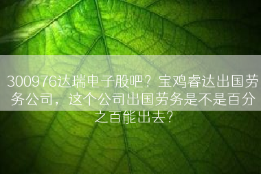 300976达瑞电子股吧？宝鸡睿达出国劳务公司，这个公司出国劳务是不是百分之百能出去？