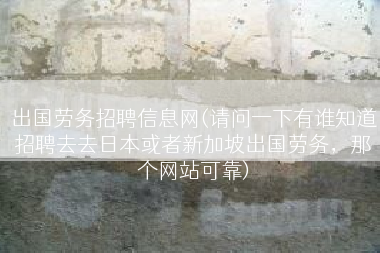 出国劳务招聘信息网(请问一下有谁知道招聘去去日本或者新加坡出国劳务，那个网站可靠)