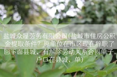 盐城众晟劳务有限公司(盐城市住房公积金提取条件？原单位在市区现在辞职了回下面县城，有解除劳动关系合同单子，户口在县城，单)