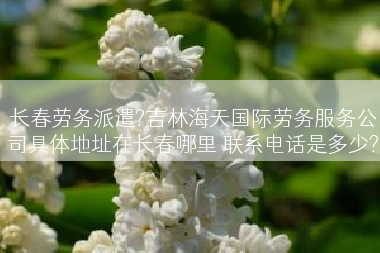 长春劳务派遣?吉林海天国际劳务服务公司具体地址在长春哪里 联系电话是多少?
