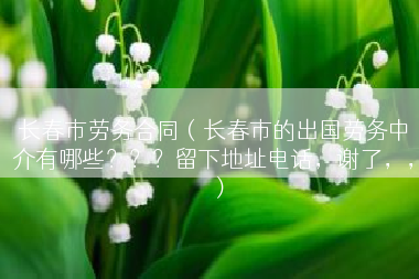长春市劳务合同（长春市的出国劳务中介有哪些？？？留下地址电话，谢了，，）