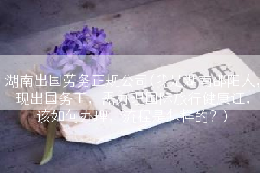 湖南出国劳务正规公司(我是湖南邵阳人，现出国务工，需办理国际旅行健康证，该如何办理，流程是怎样的？)