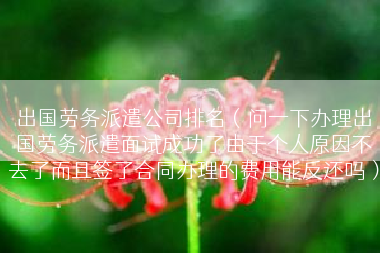 出国劳务派遣公司排名（问一下办理出国劳务派遣面试成功了由于个人原因不去了而且签了合同办理的费用能反还吗）
