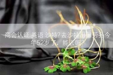 商会认证 英语 沙特?去沙特出国劳务今年52岁了，能去吗?