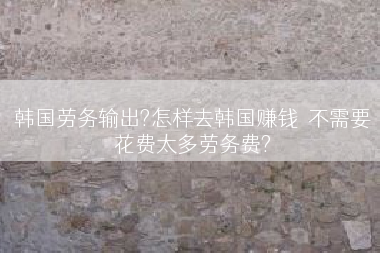 韩国劳务输出?怎样去韩国赚钱  不需要花费太多劳务费?