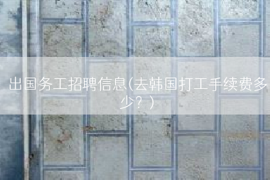 出国务工招聘信息(去韩国打工手续费多少？)