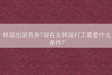 韩国出国劳务?现在去韩国打工需要什么条件?