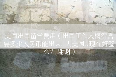 美国出国留学费用（出国工作大概得需要多少人民币能出去..去美国..现在好签么？ 谢谢）