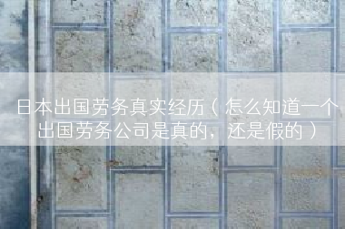 日本出国劳务真实经历（怎么知道一个出国劳务公司是真的，还是假的）