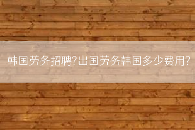韩国劳务招聘?出国劳务韩国多少费用?