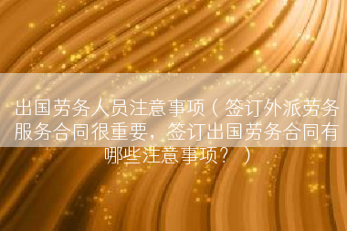 出国劳务人员注意事项（签订外派劳务服务合同很重要，签订出国劳务合同有哪些注意事项？）