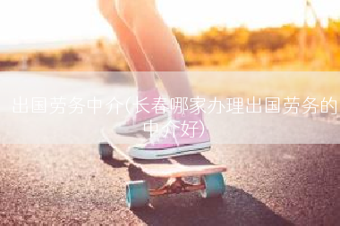出国劳务中介(长春哪家办理出国劳务的中介好)