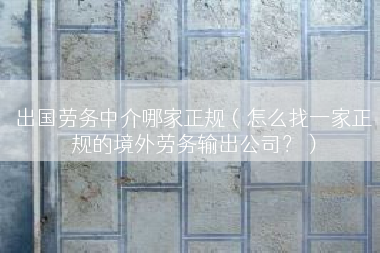 出国劳务中介哪家正规（怎么找一家正规的境外劳务输出公司？）