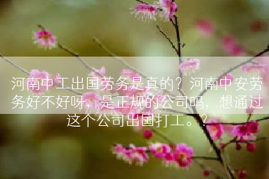 河南中工出国劳务是真的？河南中安劳务好不好呀，是正规的公司吗，想通过这个公司出国打工。？