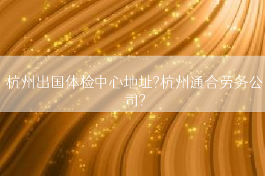 杭州出国体检中心地址?杭州通合劳务公司?