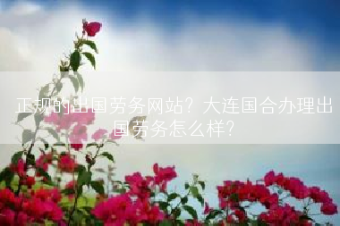 正规的出国劳务网站？大连国合办理出国劳务怎么样？