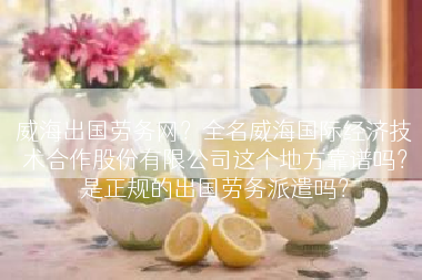 威海出国劳务网？全名威海国际经济技术合作股份有限公司这个地方靠谱吗？是正规的出国劳务派遣吗？