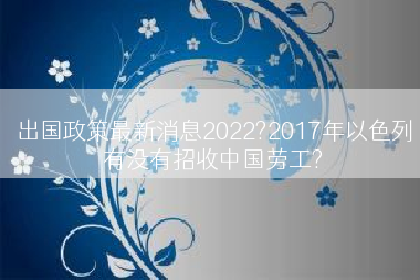 出国政策最新消息2022?2017年以色列有没有招收中国劳工?