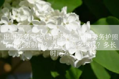 出国劳务网站(请问老师，出国劳务护照有年龄限制吗？办理需要多少钱？多长时间？)